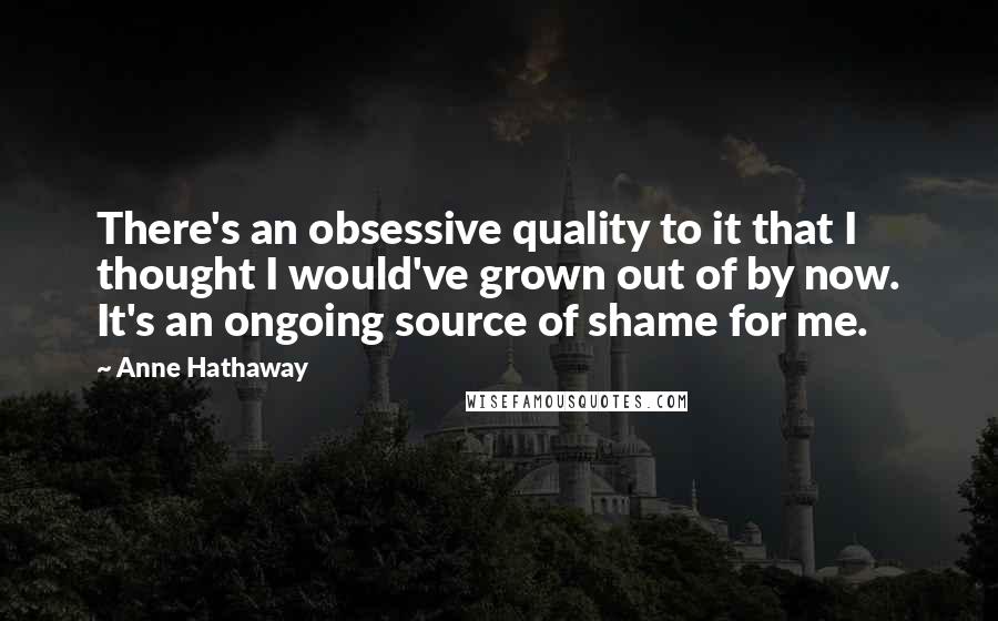 Anne Hathaway Quotes: There's an obsessive quality to it that I thought I would've grown out of by now. It's an ongoing source of shame for me.
