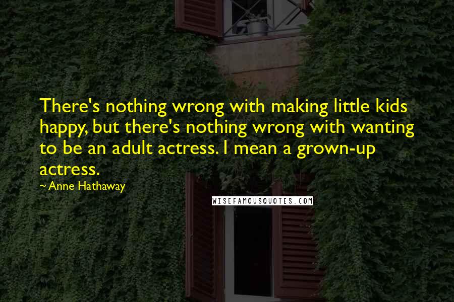 Anne Hathaway Quotes: There's nothing wrong with making little kids happy, but there's nothing wrong with wanting to be an adult actress. I mean a grown-up actress.