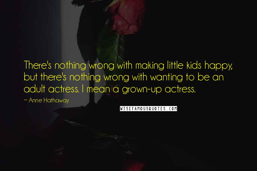 Anne Hathaway Quotes: There's nothing wrong with making little kids happy, but there's nothing wrong with wanting to be an adult actress. I mean a grown-up actress.