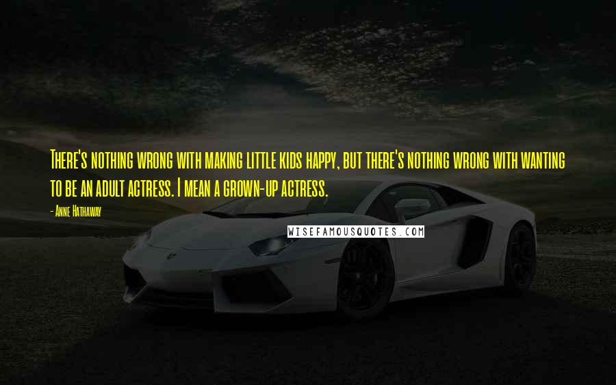 Anne Hathaway Quotes: There's nothing wrong with making little kids happy, but there's nothing wrong with wanting to be an adult actress. I mean a grown-up actress.