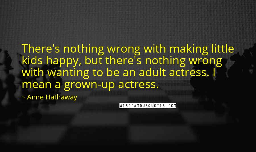 Anne Hathaway Quotes: There's nothing wrong with making little kids happy, but there's nothing wrong with wanting to be an adult actress. I mean a grown-up actress.