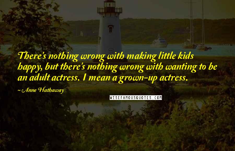 Anne Hathaway Quotes: There's nothing wrong with making little kids happy, but there's nothing wrong with wanting to be an adult actress. I mean a grown-up actress.