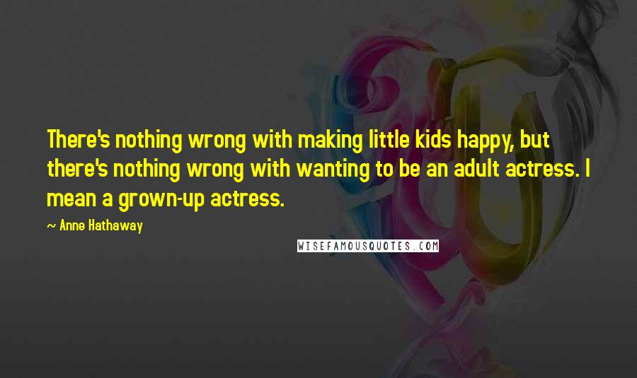 Anne Hathaway Quotes: There's nothing wrong with making little kids happy, but there's nothing wrong with wanting to be an adult actress. I mean a grown-up actress.