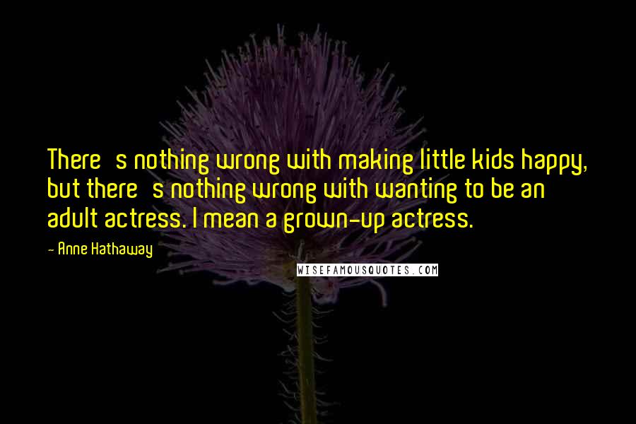 Anne Hathaway Quotes: There's nothing wrong with making little kids happy, but there's nothing wrong with wanting to be an adult actress. I mean a grown-up actress.