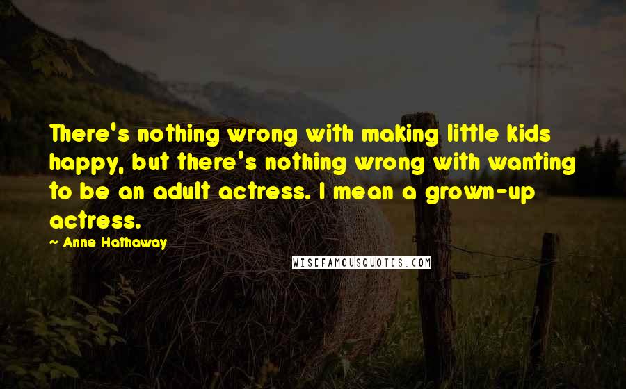 Anne Hathaway Quotes: There's nothing wrong with making little kids happy, but there's nothing wrong with wanting to be an adult actress. I mean a grown-up actress.