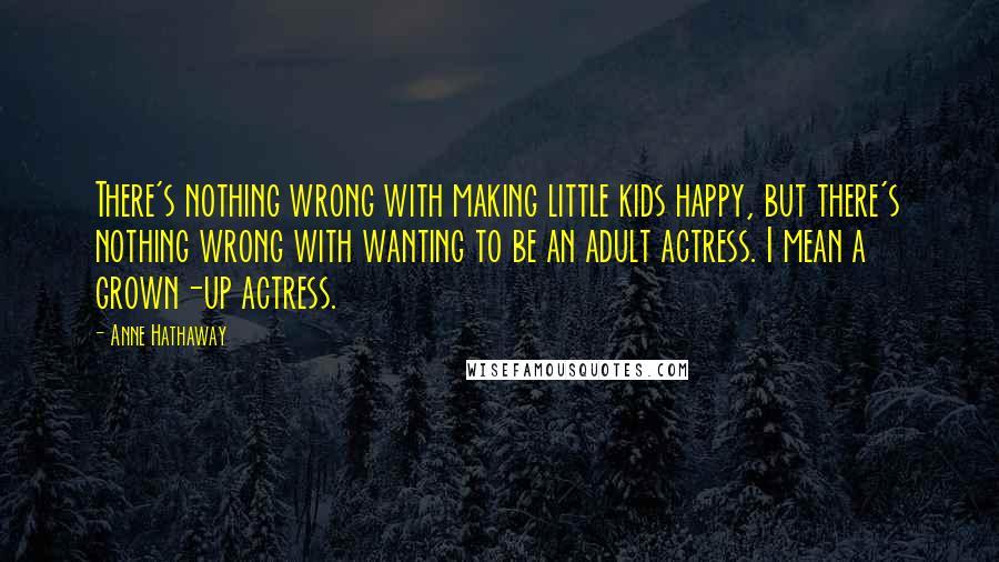 Anne Hathaway Quotes: There's nothing wrong with making little kids happy, but there's nothing wrong with wanting to be an adult actress. I mean a grown-up actress.