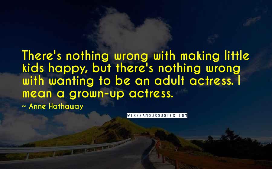 Anne Hathaway Quotes: There's nothing wrong with making little kids happy, but there's nothing wrong with wanting to be an adult actress. I mean a grown-up actress.