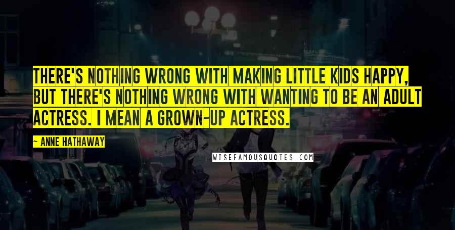 Anne Hathaway Quotes: There's nothing wrong with making little kids happy, but there's nothing wrong with wanting to be an adult actress. I mean a grown-up actress.