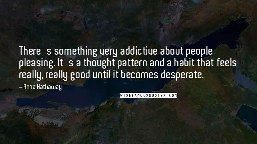 Anne Hathaway Quotes: There's something very addictive about people pleasing. It's a thought pattern and a habit that feels really, really good until it becomes desperate.