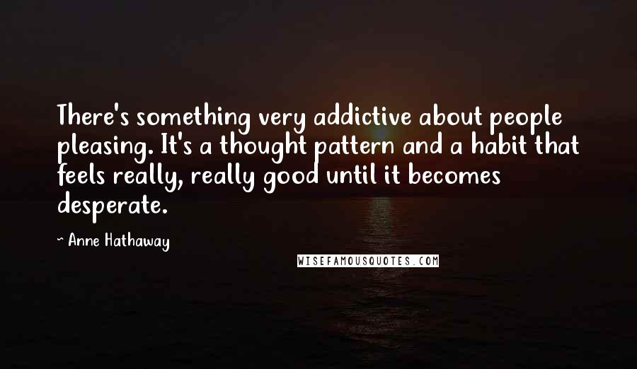 Anne Hathaway Quotes: There's something very addictive about people pleasing. It's a thought pattern and a habit that feels really, really good until it becomes desperate.