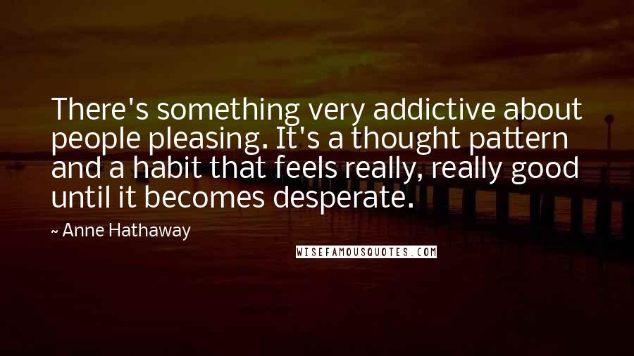 Anne Hathaway Quotes: There's something very addictive about people pleasing. It's a thought pattern and a habit that feels really, really good until it becomes desperate.