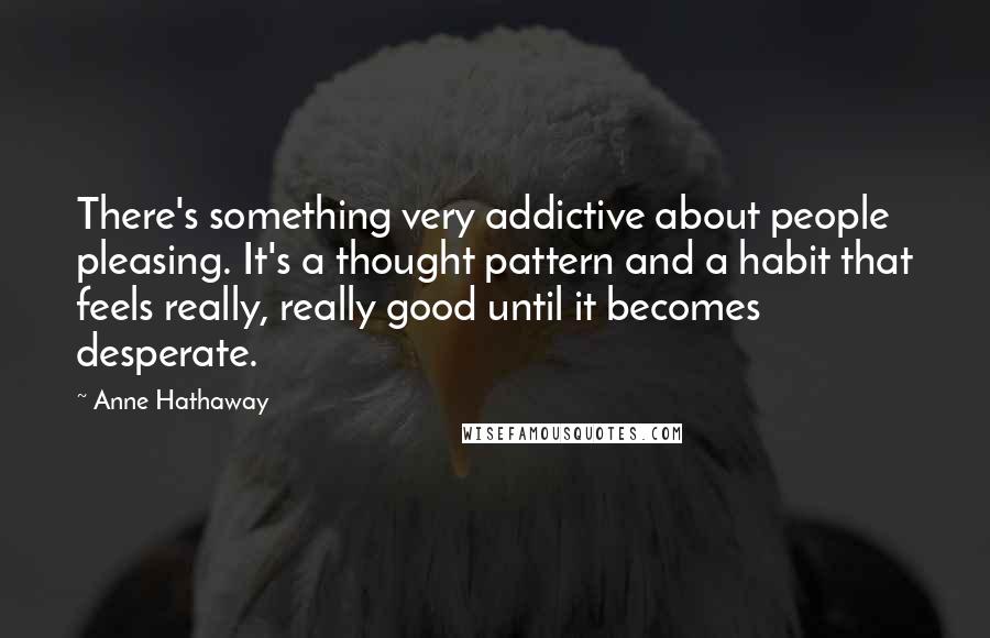 Anne Hathaway Quotes: There's something very addictive about people pleasing. It's a thought pattern and a habit that feels really, really good until it becomes desperate.