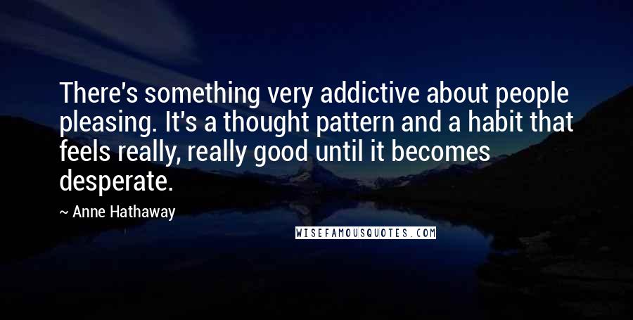 Anne Hathaway Quotes: There's something very addictive about people pleasing. It's a thought pattern and a habit that feels really, really good until it becomes desperate.