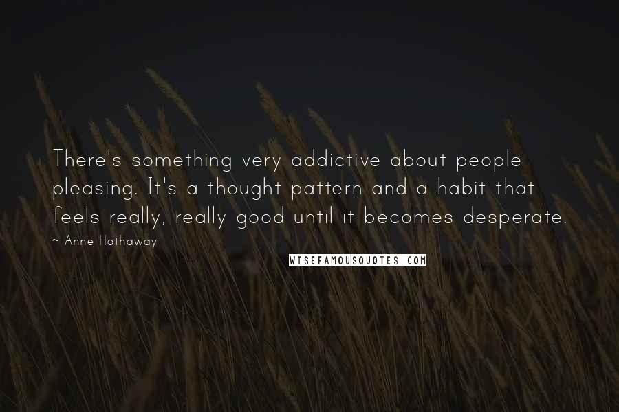 Anne Hathaway Quotes: There's something very addictive about people pleasing. It's a thought pattern and a habit that feels really, really good until it becomes desperate.