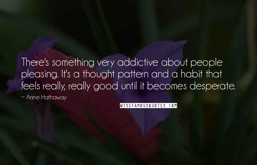 Anne Hathaway Quotes: There's something very addictive about people pleasing. It's a thought pattern and a habit that feels really, really good until it becomes desperate.