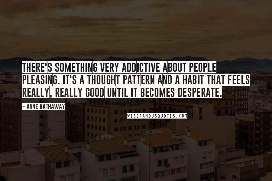 Anne Hathaway Quotes: There's something very addictive about people pleasing. It's a thought pattern and a habit that feels really, really good until it becomes desperate.