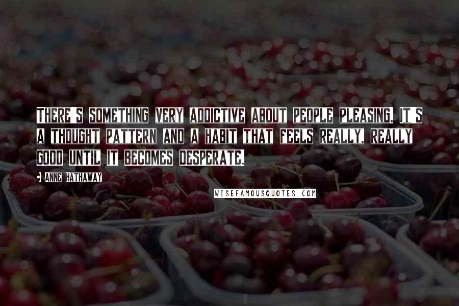 Anne Hathaway Quotes: There's something very addictive about people pleasing. It's a thought pattern and a habit that feels really, really good until it becomes desperate.