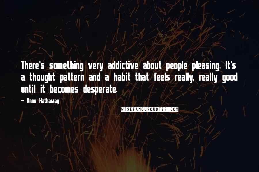 Anne Hathaway Quotes: There's something very addictive about people pleasing. It's a thought pattern and a habit that feels really, really good until it becomes desperate.