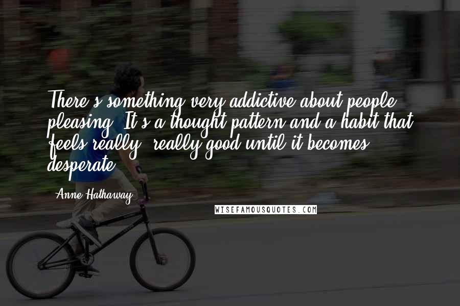 Anne Hathaway Quotes: There's something very addictive about people pleasing. It's a thought pattern and a habit that feels really, really good until it becomes desperate.