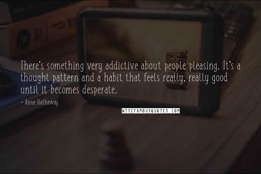 Anne Hathaway Quotes: There's something very addictive about people pleasing. It's a thought pattern and a habit that feels really, really good until it becomes desperate.