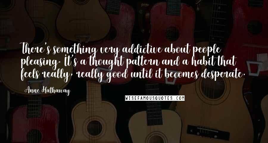 Anne Hathaway Quotes: There's something very addictive about people pleasing. It's a thought pattern and a habit that feels really, really good until it becomes desperate.