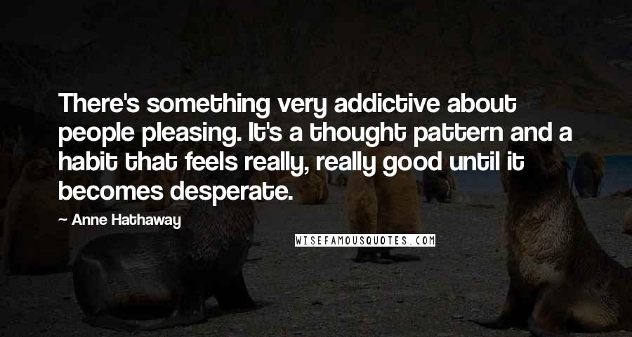 Anne Hathaway Quotes: There's something very addictive about people pleasing. It's a thought pattern and a habit that feels really, really good until it becomes desperate.