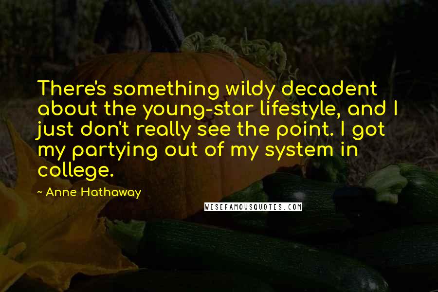 Anne Hathaway Quotes: There's something wildy decadent about the young-star lifestyle, and I just don't really see the point. I got my partying out of my system in college.