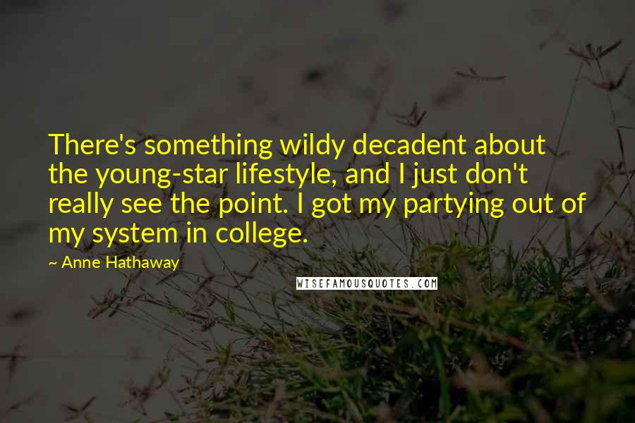 Anne Hathaway Quotes: There's something wildy decadent about the young-star lifestyle, and I just don't really see the point. I got my partying out of my system in college.
