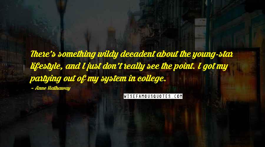 Anne Hathaway Quotes: There's something wildy decadent about the young-star lifestyle, and I just don't really see the point. I got my partying out of my system in college.