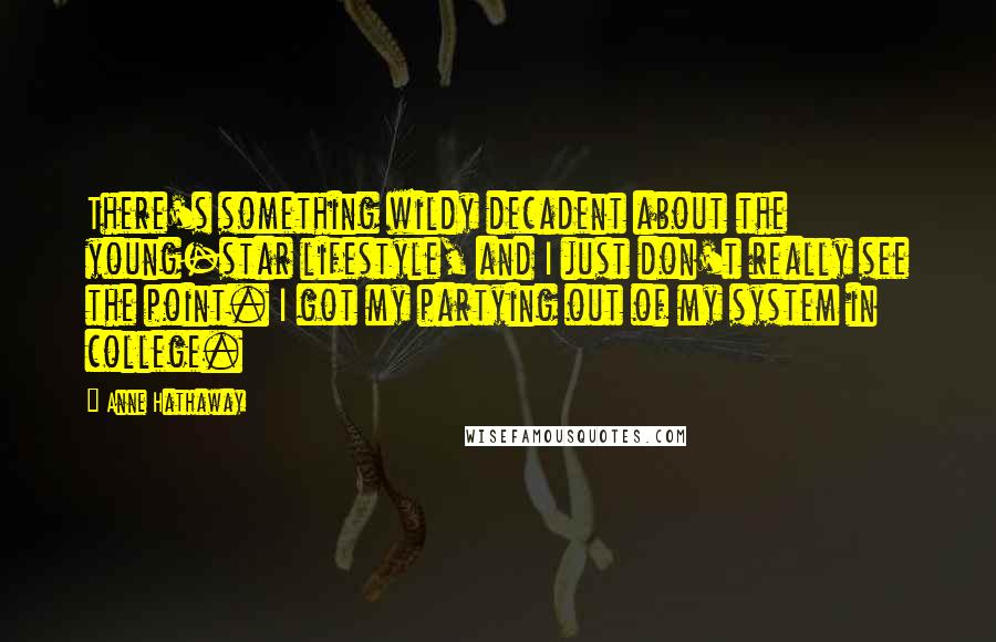 Anne Hathaway Quotes: There's something wildy decadent about the young-star lifestyle, and I just don't really see the point. I got my partying out of my system in college.