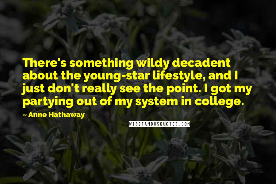 Anne Hathaway Quotes: There's something wildy decadent about the young-star lifestyle, and I just don't really see the point. I got my partying out of my system in college.