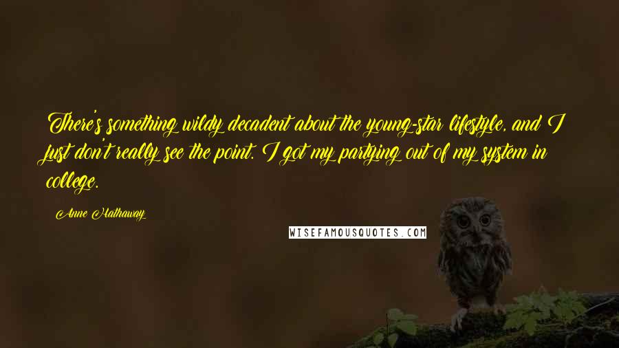 Anne Hathaway Quotes: There's something wildy decadent about the young-star lifestyle, and I just don't really see the point. I got my partying out of my system in college.