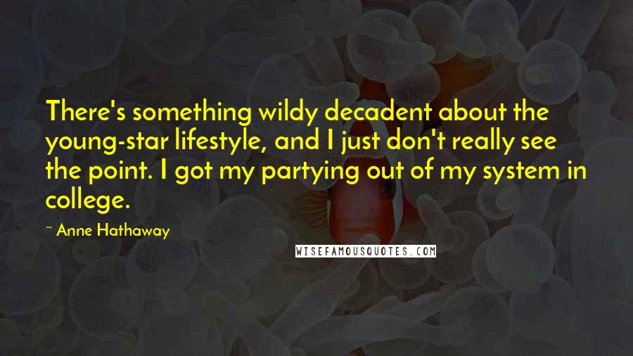 Anne Hathaway Quotes: There's something wildy decadent about the young-star lifestyle, and I just don't really see the point. I got my partying out of my system in college.