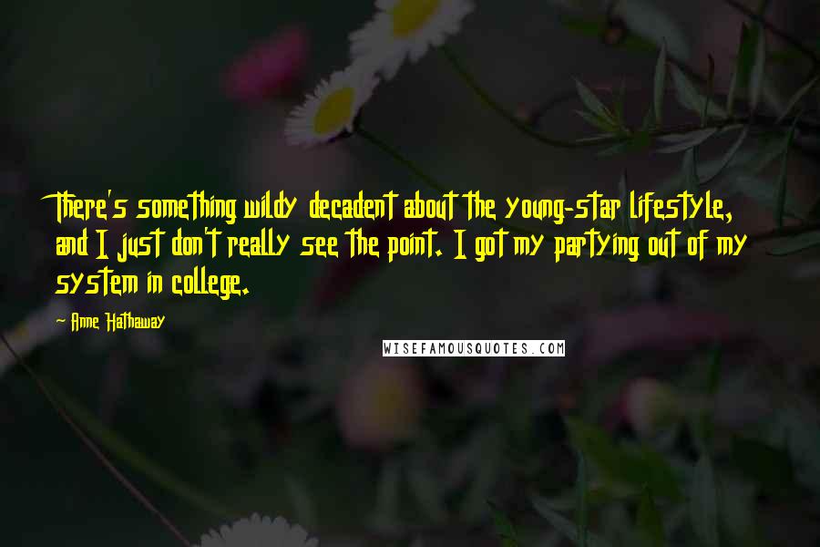 Anne Hathaway Quotes: There's something wildy decadent about the young-star lifestyle, and I just don't really see the point. I got my partying out of my system in college.