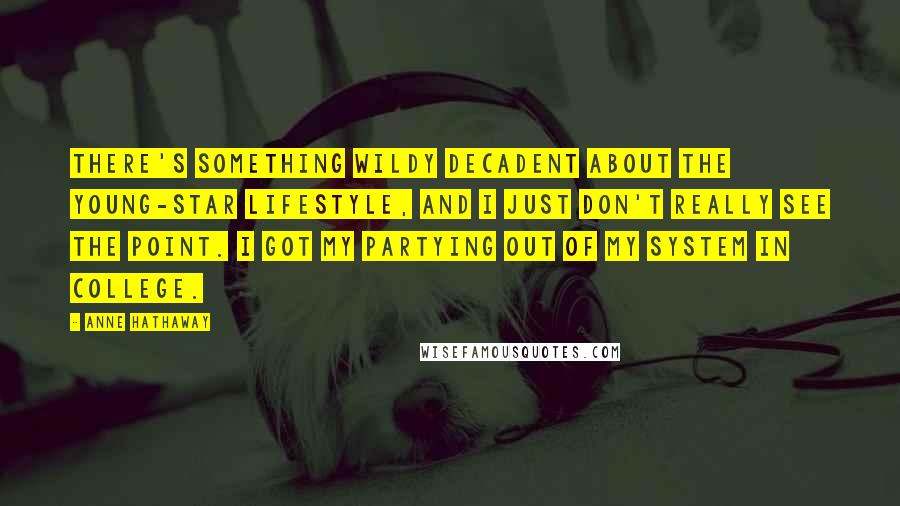 Anne Hathaway Quotes: There's something wildy decadent about the young-star lifestyle, and I just don't really see the point. I got my partying out of my system in college.