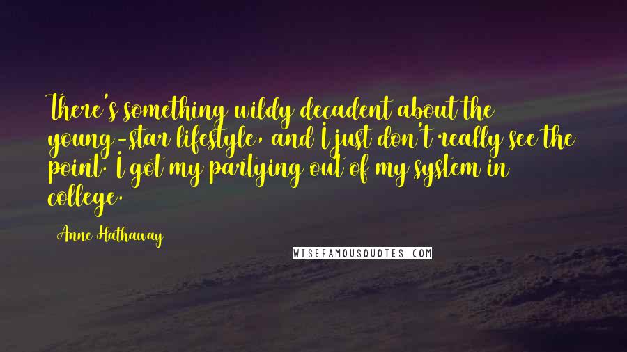 Anne Hathaway Quotes: There's something wildy decadent about the young-star lifestyle, and I just don't really see the point. I got my partying out of my system in college.