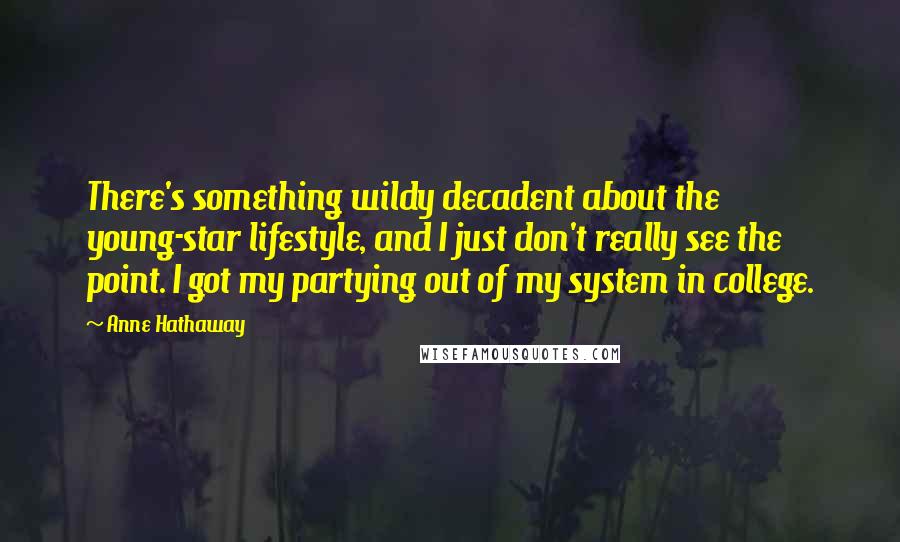 Anne Hathaway Quotes: There's something wildy decadent about the young-star lifestyle, and I just don't really see the point. I got my partying out of my system in college.