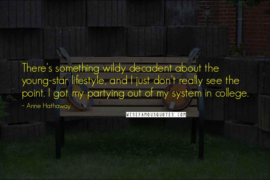 Anne Hathaway Quotes: There's something wildy decadent about the young-star lifestyle, and I just don't really see the point. I got my partying out of my system in college.