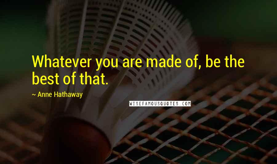 Anne Hathaway Quotes: Whatever you are made of, be the best of that.