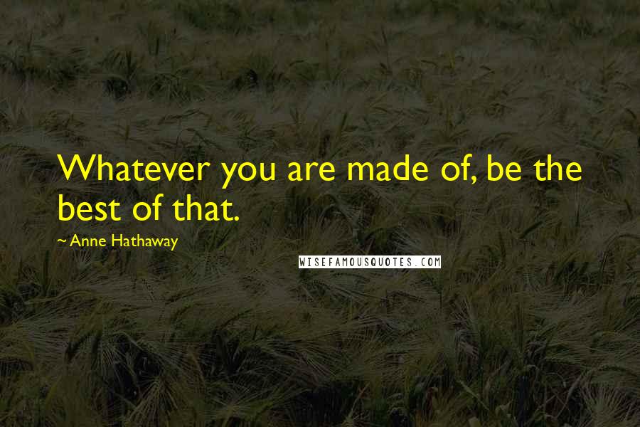 Anne Hathaway Quotes: Whatever you are made of, be the best of that.