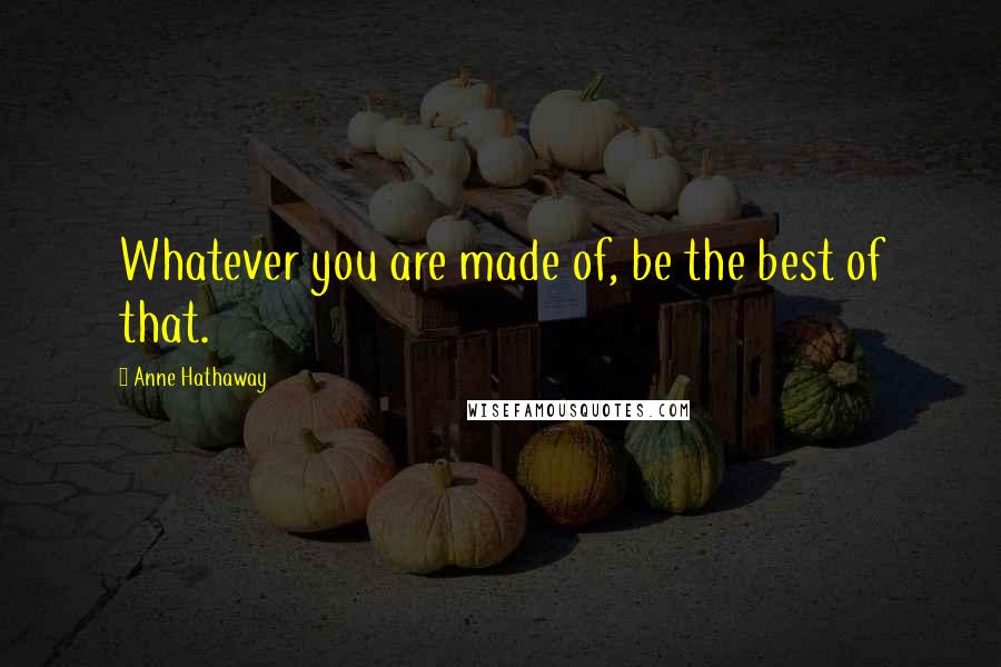 Anne Hathaway Quotes: Whatever you are made of, be the best of that.