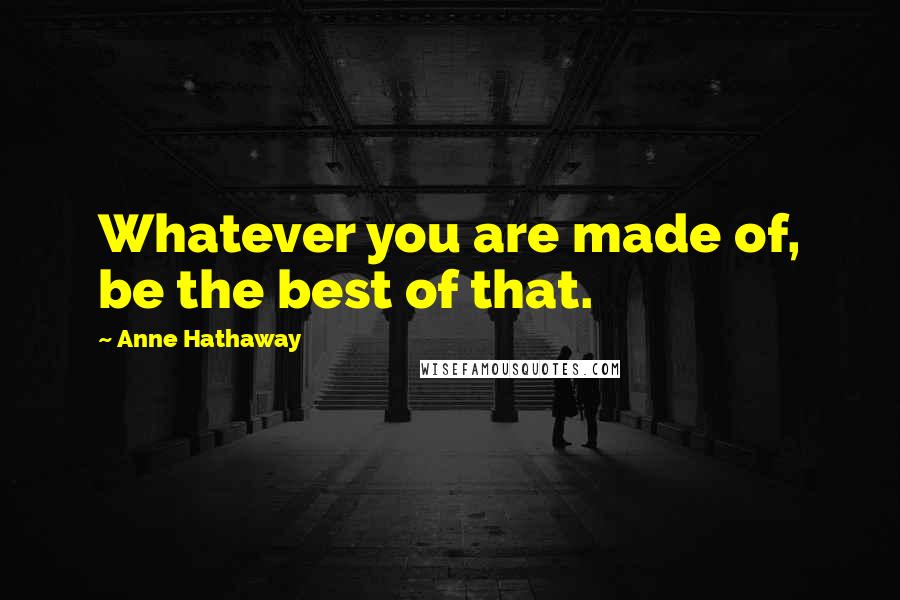 Anne Hathaway Quotes: Whatever you are made of, be the best of that.