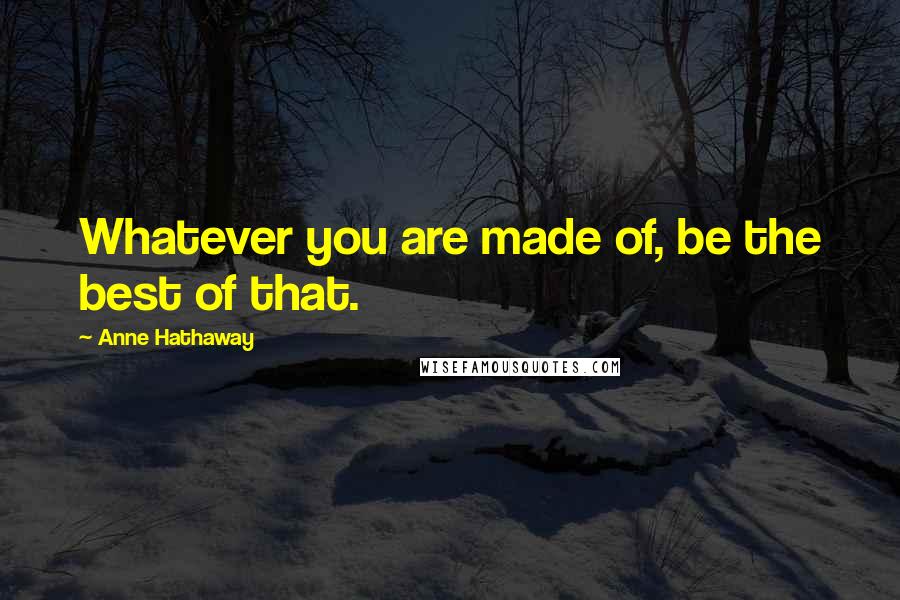 Anne Hathaway Quotes: Whatever you are made of, be the best of that.