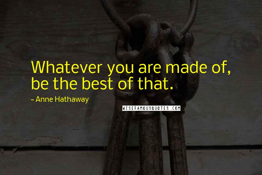 Anne Hathaway Quotes: Whatever you are made of, be the best of that.