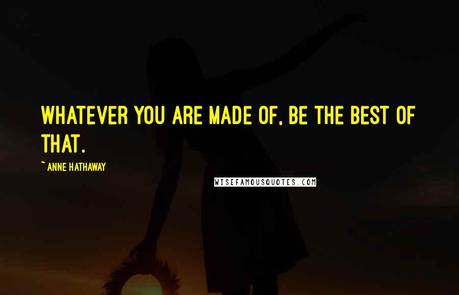 Anne Hathaway Quotes: Whatever you are made of, be the best of that.