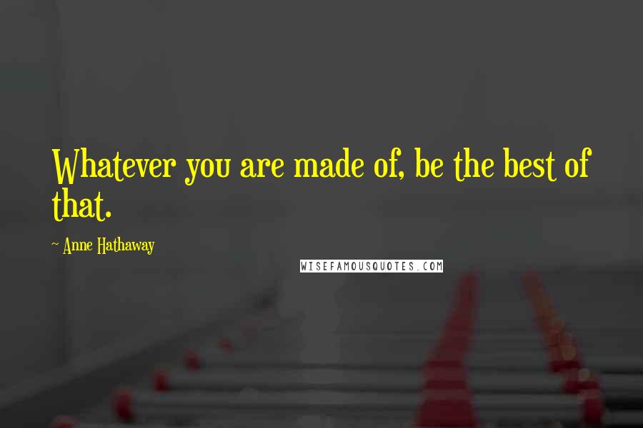 Anne Hathaway Quotes: Whatever you are made of, be the best of that.