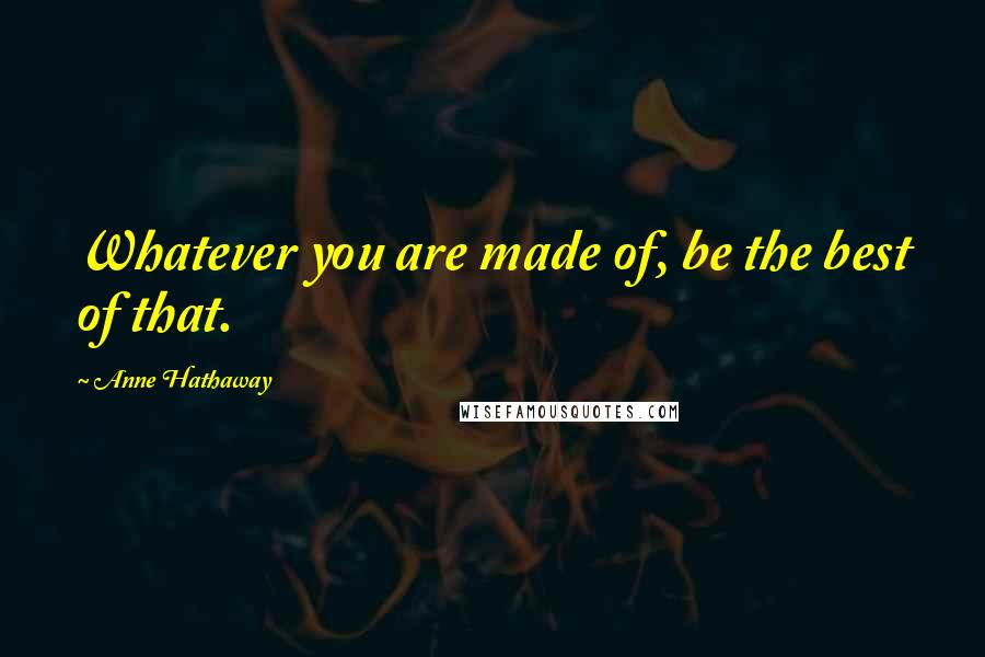 Anne Hathaway Quotes: Whatever you are made of, be the best of that.