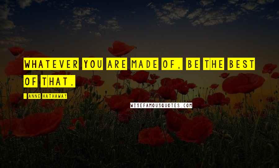 Anne Hathaway Quotes: Whatever you are made of, be the best of that.