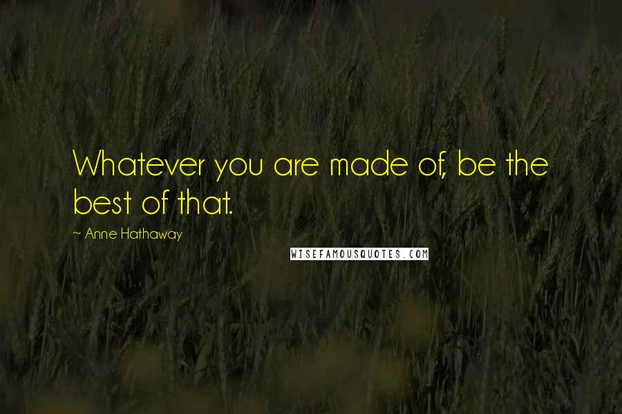 Anne Hathaway Quotes: Whatever you are made of, be the best of that.