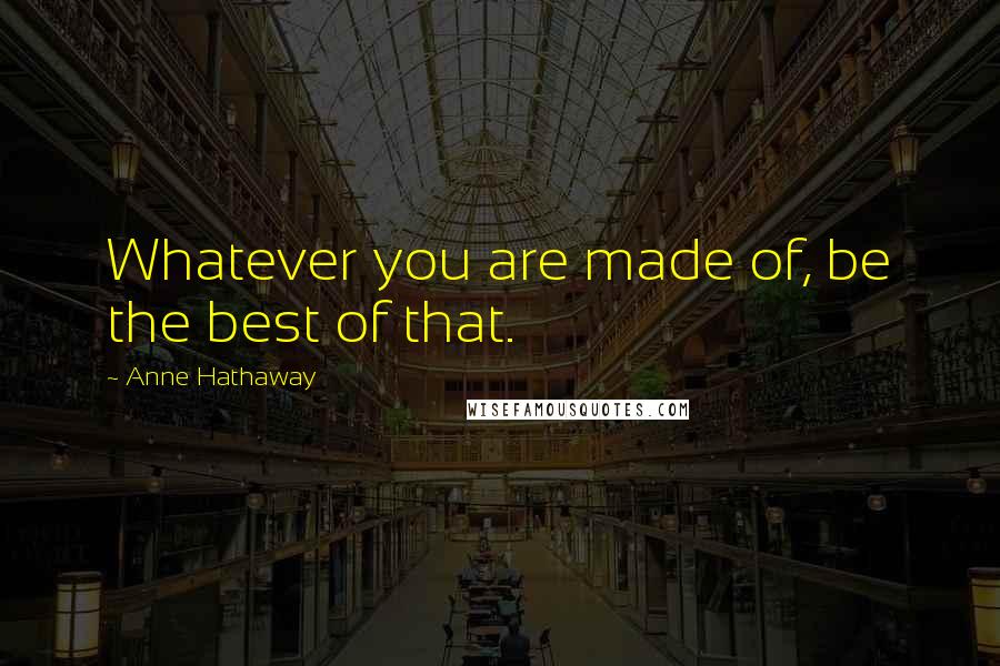 Anne Hathaway Quotes: Whatever you are made of, be the best of that.